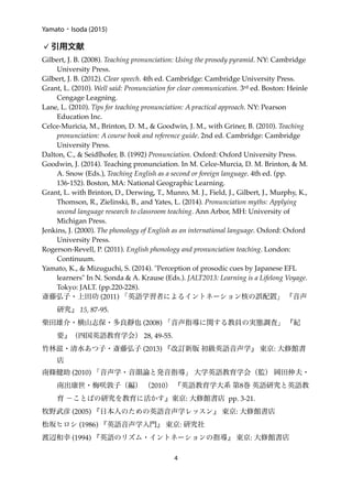 Yamato・Isoda (2015)
引用文献
Gilbert, J. B. (2008). Teaching pronunciation: Using the prosody pyramid. NY: Cambridge
University Press.
Gilbert, J. B. (2012). Clear speech. 4th ed. Cambridge: Cambridge University Press.
Grant, L. (2010). Well said: Pronunciation for clear communication. 3rd ed. Boston: Heinle
Cengage Leagning.
Lane, L. (2010). Tips for teaching pronunciation: A practical approach. NY: Pearson
Education Inc.
Celce-Muricia, M., Brinton, D. M., & Goodwin, J. M., with Griner, B. (2010). Teaching
pronunciation: A course book and reference guide. 2nd ed. Cambridge: Cambridge
University Press.
Dalton, C., & Seidlhofer, B. (1992) Pronunciation. Oxford: Oxford University Press.
Goodwin, J. (2014). Teaching pronunciation. In M. Celce-Murcia, D. M. Brinton, & M.
A. Snow (Eds.), Teaching English as a second or foreign language. 4th ed. (pp.
136-152). Boston, MA: National Geographic Learning.
Grant, L. with Brinton, D., Derwing, T., Munro, M. J., Field, J., Gilbert, J., Murphy, K.,
Thomson, R., Zielinski, B., and Yates, L. (2014). Pronunciation myths: Applying
second language research to classroom teaching. Ann Arbor, MH: University of
Michigan Press.
Jenkins, J. (2000). The phonology of English as an international language. Oxford: Oxford
University Press.
Rogerson-Revell, P. (2011). English phonology and pronunciation teaching. London:
Continuum.
Yamato, K., & Mizuguchi, S. (2014). "Perception of prosodic cues by Japanese EFL
learners" In N. Sonda & A. Krause (Eds.). JALT2013: Learning is a Lifelong Voyage.
Tokyo: JALT. (pp.220-228).
斎藤弘子・上田功 (2011) 「英語学習者によるイントネーション核の誤配置」 『音声
研究』 15, 87-95.
柴田雄介・横山志保・多良靜也 (2008) 「音声指導に関する教員の実態調査」 『紀
要』（四国英語教育学会） 28, 49-55.
竹林滋・清水あつ子・斎藤弘子 (2013) 『改訂新版 初級英語音声学』 東京: 大修館書
店
南條健助 (2010) 「音声学・音韻論と発音指導」 大学英語教育学会（監） 岡田伸夫・
南出康世・梅咲敦子（編） （2010） 『英語教育学大系 第8巻 英語研究と英語教
育 −ことばの研究を教育に活かす』東京: 大修館書店 pp. 3-21.
牧野武彦 (2005) 『日本人のための英語音声学レッスン』 東京: 大修館書店
松坂ヒロシ (1986) 『英語音声学入門』 東京: 研究社
渡辺和幸 (1994) 『英語のリズム・イントネーションの指導』 東京: 大修館書店
4
 
