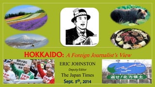 HOKKAIDO: AForeign Journalist’sView
ERIC JOHNSTON
Deputy Editor
The Japan Times
Sept. 5th, 2014
 