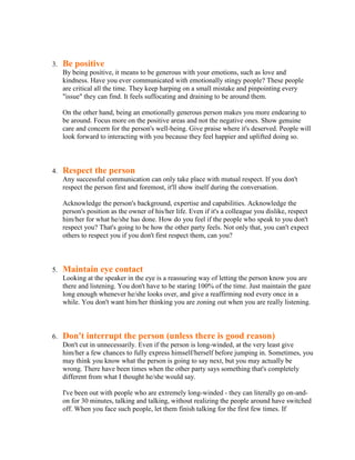 3.   Be positive
     By being positive, it means to be generous with your emotions, such as love and
     kindness. Have you ever communicated with emotionally stingy people? These people
     are critical all the time. They keep harping on a small mistake and pinpointing every
     "issue" they can find. It feels suffocating and draining to be around them.

     On the other hand, being an emotionally generous person makes you more endearing to
     be around. Focus more on the positive areas and not the negative ones. Show genuine
     care and concern for the person's well-being. Give praise where it's deserved. People will
     look forward to interacting with you because they feel happier and uplifted doing so.



4.   Respect the person
     Any successful communication can only take place with mutual respect. If you don't
     respect the person first and foremost, it'll show itself during the conversation.

     Acknowledge the person's background, expertise and capabilities. Acknowledge the
     person's position as the owner of his/her life. Even if it's a colleague you dislike, respect
     him/her for what he/she has done. How do you feel if the people who speak to you don't
     respect you? That's going to be how the other party feels. Not only that, you can't expect
     others to respect you if you don't first respect them, can you?



5.   Maintain eye contact
     Looking at the speaker in the eye is a reassuring way of letting the person know you are
     there and listening. You don't have to be staring 100% of the time. Just maintain the gaze
     long enough whenever he/she looks over, and give a reaffirming nod every once in a
     while. You don't want him/her thinking you are zoning out when you are really listening.



6.   Don't interrupt the person (unless there is good reason)
     Don't cut in unnecessarily. Even if the person is long-winded, at the very least give
     him/her a few chances to fully express himself/herself before jumping in. Sometimes, you
     may think you know what the person is going to say next, but you may actually be
     wrong. There have been times when the other party says something that's completely
     different from what I thought he/she would say.

     I've been out with people who are extremely long-winded - they can literally go on-and-
     on for 30 minutes, talking and talking, without realizing the people around have switched
     off. When you face such people, let them finish talking for the first few times. If
 