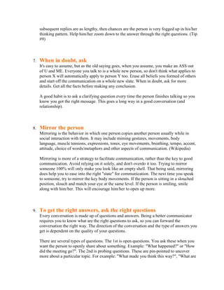 subsequent replies are as lengthy, then chances are the person is very fogged up in his/her
     thinking pattern. Help him/her zoom down to the answer through the right questions. (Tip
     #9)



7.   When in doubt, ask
     It's easy to assume, but as the old saying goes, when you assume, you make an ASS out
     of U and ME. Everyone you talk to is a whole new person, so don't think what applies to
     person X will automatically apply to person Y too. Erase all beliefs you formed of others
     and start off the communication on a whole new slate. When in doubt, ask for more
     details. Get all the facts before making any conclusion.

     A good habit is to ask a clarifying question every time the person finishes talking so you
     know you got the right message. This goes a long way in a good conversation (and
     relationship).



8.   Mirror the person
     Mirroring is the behavior in which one person copies another person usually while in
     social interaction with them. It may include miming gestures, movements, body
     language, muscle tensions, expressions, tones, eye movements, breathing, tempo, accent,
     attitude, choice of words/metaphors and other aspects of communication. (Wikipedia)

     Mirroring is more of a strategy to facilitate communication, rather than the key to good
     communication. Avoid relying on it solely, and don't overdo it too. Trying to mirror
     someone 100% will only make you look like an empty shell. That being said, mirroring
     does help you to ease into the right "state" for communication. The next time you speak
     to someone, try to mirror the key body movements. If the person is sitting in a slouched
     position, slouch and match your eye at the same level. If the person is smiling, smile
     along with him/her. This will encourage him/her to open up more.



9.   To get the right answers, ask the right questions
     Every conversation is made up of questions and answers. Being a better communicator
     requires you to know what are the right questions to ask, so you can forward the
     conversation the right way. The direction of the conversation and the type of answers you
     get is dependent on the quality of your questions.

     There are several types of questions. The 1st is open questions. You ask these when you
     want the person to openly share about something. Example: "What happened?" or "How
     did the meeting go?". The 2nd is probing questions. These are pin-pointed to uncover
     more about a particular topic. For example: "What made you think this way?", "What are
 