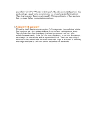 you unhappy about?" or "What did he do to you?". The 3rd is close-ended questions. You
   ask these to get a quick yes/no answer on areas you already have specific thoughts on.
   These help to advance the conversation quickly. Using a combination of these questions
   help you create the best communication experience.



10. Connect with genuinity
    Ultimately, it's all about genuine connection. As long as you are communicating with the
    best intentions, and a sincere desire to know the person better, nothing can go wrong.
    When I talk to others, I prefer to let my best intentions guide me, and leave other
    technicalities as secondary. I find that's the most effective way to reach out. For example,
    even though I've never studied NLP on a professional level, I found that many things I
    intuitively do in communication are in line with what is taught in NLP (such as mirroring,
    matching). In the end, let your heart lead the way and the rest will follow.
 