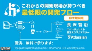 これからの開発現場が持つべき 
最低限の開発フロー 
自主規制版 
長 沢 智 治 
エバンジェリスト 
認定スクラムマスター 
&'8 
56) 
24& 
講演、無料で承ります: 
tnagasawa@atlassian.com | @tomohn | re-workstyle.com 
