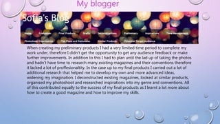 When creating my preliminary products I had a very limited time period to complete my
work under, therefore I didn't get the opportunity to get any audience feedback or make
further improvements. In addition to this I had to plan until the lad up of taking the photos
and hadn’t have time to research many existing magazines and their conventions therefore
it lacked a lot of proffesionaltity. In the case up to my final products I carried out a lot of
additional research that helped me to develop my own and more advanced ideas,
widening my imagination. I deconstructed existing magazines, looked at similar products,
organised my photoshoot and researched inspirations into my genre and conventions. All
of this contributed equally to the success of my final products as I learnt a lot more about
how to create a good magazine and how to improve my skills.
My blogger
 