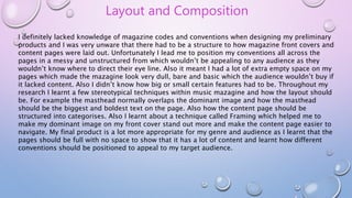 Layout and Composition
I definitely lacked knowledge of magazine codes and conventions when designing my preliminary
products and I was very unware that there had to be a structure to how magazine front covers and
content pages were laid out. Unfortunately I lead me to position my conventions all across the
pages in a messy and unstructured from which wouldn’t be appealing to any audience as they
wouldn’t know where to direct their eye line. Also it meant I had a lot of extra empty space on my
pages which made the mazagine look very dull, bare and basic which the audience wouldn’t buy if
it lacked content. Also I didn’t know how big or small certain features had to be. Throughout my
research I learnt a few stereotypical techniques within music mazagine and how the layout should
be. For example the masthead normally overlaps the dominant image and how the masthead
should be the biggest and boldest text on the page. Also how the content page should be
structured into categorises. Also I learnt about a technique called Framing which helped me to
make my dominant image on my front cover stand out more and make the content page easier to
navigate. My final product is a lot more appropriate for my genre and audience as I learnt that the
pages should be full with no space to show that it has a lot of content and learnt how different
conventions should be positioned to appeal to my target audience.
 