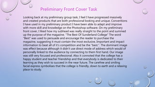 Looking back at my preliminary group task, I feel I have progressed massively
and created products that are both professional looking and unique. Conventions
I have used in my preliminary product I have been able to adapt and improve
with more skill and knowledge on the Photoshop software. On my preliminary
front cover, I liked how my subhead was really straight to the point and summed
up the purpose of the magazine. “The Best Of Sunderland College” The word
“Best” was used to persuade and encourage the reader to purchase the
magazine, suggesting it must contain the most exclusive, Important and impact
information to beat all of it’s competition and be the “best.”. The dominant image
was effect because although it didn’t use direct mode of address which would of
personally linked to the audience by connecting to them first hand. Our image
was still very focused and professional. Also it connoted that the college has a
happy student and teacher friendship and that everybody is dedicated to their
learning as they wish to succeed in the near future. The carefree and smiling
facial express symbolises that the college is friendly, down to earth and a relaxing
place to study.
Preliminary Front Cover Task
 