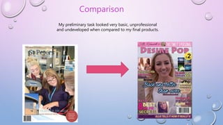 Comparison
My preliminary task looked very basic, unprofessional
and undeveloped when compared to my final products.
 