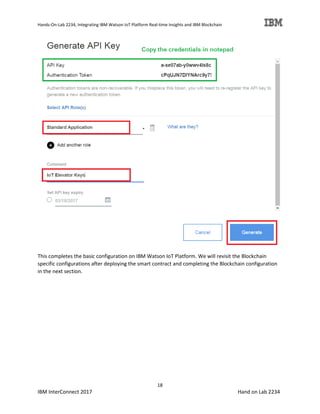 Hands-On-Lab 2234, Integrating IBM Watson IoT Platform Real-time Insights and IBM Blockchain
18
IBM InterConnect 2017 Hand on Lab 2234
This completes the basic configuration on IBM Watson IoT Platform. We will revisit the Blockchain
specific configurations after deploying the smart contract and completing the Blockchain configuration
in the next section.
 