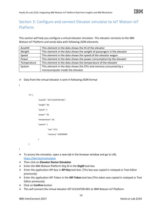 Hands-On-Lab 2234, Integrating IBM Watson IoT Platform Real-time Insights and IBM Blockchain
19
IBM InterConnect 2017 Hand on Lab 2234
Section 3: Configure and connect Elevator simulator to IoT Watson IoT
Platform
This section will help you configure a virtual elevator simulator. This elevator connects to the IBM
Watson IoT Platform and sends data with following JSON elements:
AssetID This element in the data shows the ID of the elevator
Weight This element in the data shows the weight of passengers in the elevator
Speed This element in the data shows the speed of the elevator wagon
Power This element in the data shows the power consumption by the elevator
Temperature This element in the data shows the temperature of the elevator
System This element in the data shows the CPU and memory consumed by a
microcomputer inside the elevator
Data from the virtual elevator is sent in following JSON format
{
"d": {
"assetID": "IOT-ELEVATOR-001",
"weight": 96,
"speed": 7,
"power": 78,
"temperature": 34,
"system": {
"cpu": 0.51,
"memory": 459990484
}
}
}
To access the simulator, open a new tab in the browser window and go to URL
https://ibm.biz/icsimulator
Then click on Elevator Device Simulator
Enter the IBM Watson Platform Org ID in the OrgID text box
Enter the application API key in API Key text box. (This key was copied in notepad or Text Editor
previously)
Enter the application API Token in the API Token text box (This token was copied in notepad or Text
Editor previously)
Click on Confirm button
This will connect the virtual elevator IOT-ELEVATOR-001 to IBM Watson IoT Platform
 