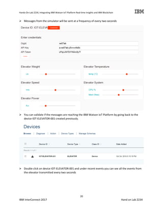 Hands-On-Lab 2234, Integrating IBM Watson IoT Platform Real-time Insights and IBM Blockchain
20
IBM InterConnect 2017 Hand on Lab 2234
Messages from the simulator will be sent at a frequency of every two seconds
You can validate if the messages are reaching the IBM Watson IoT Platform by going back to the
device IOT-ELEVATOR-001 created previously.
Double click on device IOT-ELEVATOR-001 and under recent events you can see all the events from
the elevator transmitted every two seconds
 