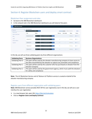 Hands-On-Lab 2234, Integrating IBM Watson IoT Platform Real-time Insights and IBM Blockchain
22
IBM InterConnect 2017 Hand on Lab 2234
Section 4: Register Blockchain users and deploy smart contract
Blockchain Peer assignment and roles
Go back to the IBM Blockchain dashboard
In the network tab in the IBM Blockchain dashboard, you will observe five peers
In this lab, we will use three validating peers by three different organizations:
Validating Peers Business Organizations
Validating Peer 0 This peer will be used by the elevator manufacturing company to have access to
the data transmitted by the elevator to capture any anomalies and compliance
Validating Peer 1 This peer will be used by the customer who has purchased an elevator from the
Elevator Company
Validating Peer 2 This peer will be used by the government agency, which must audit the elevators
for safety and compliance
Note: The IoT Blockchain Service and IoT Watson IoT Platform service is created on behalf of the
elevator manufacturing company
Register users from different organization with validating peers.
Note: IBM Blockchain service provides REST API for user registration, but in this lab, we will use a user
interface for user registration.
In a new browser tab, open URL https://ibm.biz/icsimulator
Click on Register Users and Deploy Contract
 