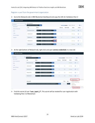 Hands-On-Lab 2234, Integrating IBM Watson IoT Platform Real-time Insights and IBM Blockchain
23
IBM InterConnect 2017 Hand on Lab 2234
Register a user from the government organization
Go to the Networks tab in IBM Blockchain Dashboard and copy the URL for Validation Peer 2
At the right bottom of Network tab, right click and open service credentials in a new tab
Find the secret of user “user_type1_2”. This secret will be needed for user registration with
Validating Peer 2 of Blockchain
 