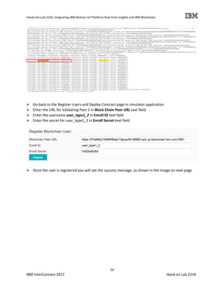 Hands-On-Lab 2234, Integrating IBM Watson IoT Platform Real-time Insights and IBM Blockchain
24
IBM InterConnect 2017 Hand on Lab 2234
Go back to the Register Users and Deploy Contract page in simulator application
Enter the URL for Validating Peer 2 in Block Chain Peer URL text field
Enter the username user_type1_2 in Enroll ID text field
Enter the secret for user_type1_2 in Enroll Secret text field
Once the user is registered you will see the success message, as shown in the image on next page
 