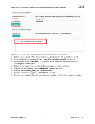 Hands-On-Lab 2234, Integrating IBM Watson IoT Platform Real-time Insights and IBM Blockchain
25
IBM InterConnect 2017 Hand on Lab 2234
Register a user from the customer organization who purchased an Elevator
Go to the Networks tab in IBM Blockchain Dashboard and copy the URL for Validation Peer 1
At the right bottom of Network tab, right click and open service credentials in a new tab
Find the secret of user “user_type1_1”. This secret will be needed for user registration with
Validating Peer 1 of Blockchain
Go back to the Register Users and Deploy Contract page in simulator application
Enter the URL for Validating Peer 1 in Block Chain Peer URL text field
Enter the username user_type1_1 in Enroll ID text field
Enter the secret for user_type1_1 in Enroll Secret text field
Once the user is registered you will see the success message, as shown in the image on next page
 