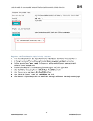 Hands-On-Lab 2234, Integrating IBM Watson IoT Platform Real-time Insights and IBM Blockchain
26
IBM InterConnect 2017 Hand on Lab 2234
Register a user from Elevator manufacturing company
Go to the Networks tab in IBM Blockchain Dashboard and copy the URL for Validation Peer 0
At the right bottom of Network tab, right click and open service credentials in a new tab
Find the secret of user “user_type1_0”. This secret will be needed for user registration with
Validating Peer 0 of Blockchain
Go back to the Register Users and Deploy Contract page in simulator application
Enter the URL for Validating Peer 0 in Block Chain Peer URL text field
Enter the username user_type1_0 in Enroll ID text field
Enter the secret for user_type1_0 in Enroll Secret text field
Once the user is registered you will see the success message, as shown in the image on next page
 