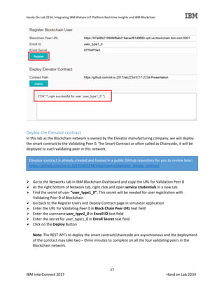 Hands-On-Lab 2234, Integrating IBM Watson IoT Platform Real-time Insights and IBM Blockchain
27
IBM InterConnect 2017 Hand on Lab 2234
Deploy the Elevator contract
In this lab as the Blockchain network is owned by the Elevator manufacturing company, we will deploy
the smart contract to the Validating Peer 0. The Smart Contract or often called as Chaincode, it will be
deployed to each validating peer in this network.
Go to the Networks tab in IBM Blockchain Dashboard and copy the URL for Validation Peer 0
At the right bottom of Network tab, right click and open service credentials in a new tab
Find the secret of user “user_type1_0”. This secret will be needed for user registration with
Validating Peer 0 of Blockchain
Go back to the Register Users and Deploy Contract page in simulator application
Enter the URL for Validating Peer 0 in Block Chain Peer URL text field
Enter the username user_type1_0 in Enroll ID text field
Enter the secret for user_type1_0 in Enroll Secret text field
Click on the Deploy Button
Note: The REST API’s to deploy the smart contract/chaincode are asynchronous and the deployment
of the contract may take two – three minutes to complete on all the four validating peers in the
Blockchain network.
Elevator contract is already created and hosted in a public GitHub repository for you to review later:
https://github.com/iot-ic-2017/lab2234/tree/master/elevator_simple_contract
 