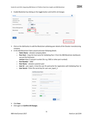 Hands-On-Lab 2234, Integrating IBM Watson IoT Platform Real-time Insights and IBM Blockchain
31
IBM InterConnect 2017 Hand on Lab 2234
Enable Blockchain by clicking on the toggle button and Confirm all changes
Click on the Add button to add the Blockchain validating peer details of the Elevator manufacturing
company
In the Add Blockchain Fabric wizard and enter following details
o Fabric Name – elevator-company-fabric
o Peer Host – Copy the host name for Validating Peer 1 from the IBM Blockchain dashboard,
use just the hostname.
remove https:// and port number (for e.g. 5002 or other port number)
o Port Number – 5002
o Peer Name – elevator-customer-peer
o User Id - user_type1_1 (Use the user ID used earlier for registration with Validating Peer 1)
o User Secret – Enter the secret key for user user_type1_1
Click Save
Click again on Confirm All Changes
 