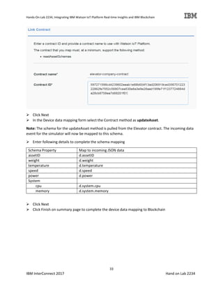 Hands-On-Lab 2234, Integrating IBM Watson IoT Platform Real-time Insights and IBM Blockchain
33
IBM InterConnect 2017 Hand on Lab 2234
Click Next
In the Device data mapping form select the Contract method as updateAsset.
Note: The schema for the updateAsset method is pulled from the Elevator contract. The incoming data
event for the simulator will now be mapped to this schema.
Enter following details to complete the schema mapping
Schema Property Map to incoming JSON data
assetID d.assetID
weight d.weight
temperature d.temperature
speed d.speed
power d.power
System
cpu d.system.cpu
memory d.system.memory
Click Next
Click Finish on summary page to complete the device data mapping to Blockchain
 