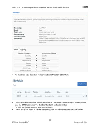 Hands-On-Lab 2234, Integrating IBM Watson IoT Platform Real-time Insights and IBM Blockchain
34
IBM InterConnect 2017 Hand on Lab 2234
You must now see a Blockchain route created in IBM Watson IoT Platform
To validate if the events from Elevator device IOT-ELEVATOR-001 are reaching the IBM Blockchain,
go to the IBM Blockchain service dashboard and click on Blockchain tab
You shall see the new blocks of data getting created
Click on one of the blocks to see the data coming from the elevator device IOT-ELEVATOR-001
 