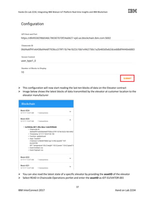 Hands-On-Lab 2234, Integrating IBM Watson IoT Platform Real-time Insights and IBM Blockchain
37
IBM InterConnect 2017 Hand on Lab 2234
This configuration will now start reading the last ten blocks of data on the Elevator contract
Image below shows the latest blocks of data transmitted by the elevator at customer location to the
elevator manufacturer
You can also read the latest state of a specific elevator by providing the assetID of the elevator
Select READ in Chaincode Operations portlet and enter the assetID as IOT-ELEVATOR-001
 