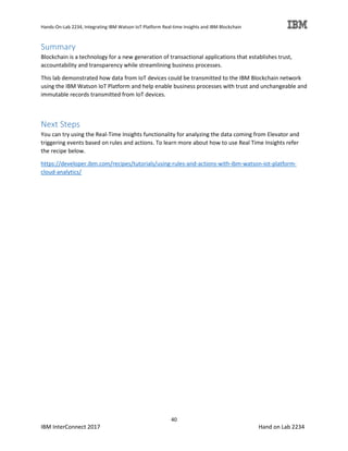 Hands-On-Lab 2234, Integrating IBM Watson IoT Platform Real-time Insights and IBM Blockchain
40
IBM InterConnect 2017 Hand on Lab 2234
Summary
Blockchain is a technology for a new generation of transactional applications that establishes trust,
accountability and transparency while streamlining business processes.
This lab demonstrated how data from IoT devices could be transmitted to the IBM Blockchain network
using the IBM Watson IoT Platform and help enable business processes with trust and unchangeable and
immutable records transmitted from IoT devices.
Next Steps
You can try using the Real-Time Insights functionality for analyzing the data coming from Elevator and
triggering events based on rules and actions. To learn more about how to use Real Time Insights refer
the recipe below.
https://developer.ibm.com/recipes/tutorials/using-rules-and-actions-with-ibm-watson-iot-platform-
cloud-analytics/
 