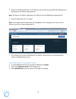 10
Watson IoT Dashboard will open in a new browser tab. Familiarize yourself with the dashboard and
specifically the IoT Platform organization ID.
Note: The Watson IoT Platform organization ID is different from the IBM Bluemix organization ID
Copy the Organization ID in a notepad.
Note: In the image below the organization ID is highlighted in the rectangular box in Red, every IoT
Platform service has a unique organization ID.
This completes the creation of IBM Watson IoT Platform service and we can now proceed with
creation of IBM Blockchain service.
Create IBM Watson IoT Blockchain Service
To create IBM Blockchain service, go back the IBM Bluemix Catalog
Click on the Application Service in the catalog menu
Select IBM Blockchain service as shown in the image on next page.
 
