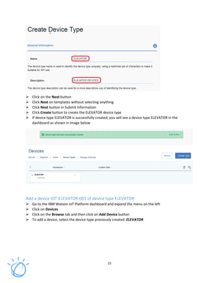 15
Click on the Next button
Click Next on templates without selecting anything
Click Next button in Submit Information
Click Create button to create the ELEVATOR device type
If device type ELEVATOR is successfully created, you will see a device type ELEVATOR in the
dashboard as shown in image below
Add a device IOT-ELEVATOR-001 of device type ELEVATOR
Go to the IBM Watson IoT Platform dashboard and expand the menu on the left
Click on Devices
Click on the Browse tab and then click on Add Device button
To add a device, select the device type previously created: ELEVATOR
 