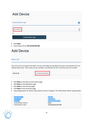 16
Click Next
Enter Device ID as: IOT-ELEVATOR-001
Click Next on the Device Information page
Click Next on the Metadata page
Click Next on the Security page
Click Next on the Summary page
Copy Organization ID, Device Type, Device ID into a notepad. This information will be required later.
 