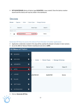 17
IOT-ELEVATOR-001 device of device type ELEVATOR is now created. Close the device creation
wizard and this device will now be visible in the dashboard.
Generate API Keys to access this device from Elevator simulator application
Application credentials created in this step will be used by the elevator simulator in later sections
Go to the IBM IoT Watson Platform dashboard and click on APPS
Click on Generate API Key
 