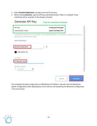 18
Select Standard Application and add comments for the keys
Before clicking Generate, copy the API Keys and Authentication Token in a notepad. These
credentials will be used later in the elevator simulator
This completes the basic configuration on IBM Watson IoT Platform. We will revisit the Blockchain
specific configurations after deploying the smart contract and completing the Blockchain configuration
in the next section.
 