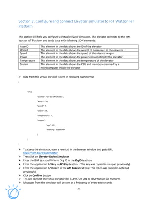 19
Section 3: Configure and connect Elevator simulator to IoT Watson IoT
Platform
This section will help you configure a virtual elevator simulator. This elevator connects to the IBM
Watson IoT Platform and sends data with following JSON elements:
AssetID This element in the data shows the ID of the elevator
Weight This element in the data shows the weight of passengers in the elevator
Speed This element in the data shows the speed of the elevator wagon
Power This element in the data shows the power consumption by the elevator
Temperature This element in the data shows the temperature of the elevator
System This element in the data shows the CPU and memory consumed by a
microcomputer inside the elevator
Data from the virtual elevator is sent in following JSON format
{
"d": {
"assetID": "IOT-ELEVATOR-001",
"weight": 96,
"speed": 7,
"power": 78,
"temperature": 34,
"system": {
"cpu": 0.51,
"memory": 459990484
}
}
}
To access the simulator, open a new tab in the browser window and go to URL
https://ibm.biz/wowsimulator
Then click on Elevator Device Simulator
Enter the IBM Watson Platform Org ID in the OrgID text box
Enter the application API key in API Key text box. (This key was copied in notepad previously)
Enter the application API Token in the API Token text box (This token was copied in notepad
previously)
Click on Confirm button
This will connect the virtual elevator IOT-ELEVATOR-001 to IBM Watson IoT Platform
Messages from the simulator will be sent at a frequency of every two seconds
 