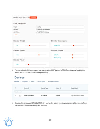 20
You can validate if the messages are reaching the IBM Watson IoT Platform by going back to the
device IOT-ELEVATOR-001 created previously.
Double click on device IOT-ELEVATOR-001 and under recent events you can see all the events from
the elevator transmitted every two seconds
 