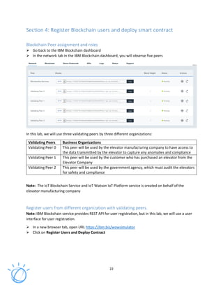 22
Section 4: Register Blockchain users and deploy smart contract
Blockchain Peer assignment and roles
Go back to the IBM Blockchain dashboard
In the network tab in the IBM Blockchain dashboard, you will observe five peers
In this lab, we will use three validating peers by three different organizations:
Validating Peers Business Organizations
Validating Peer 0 This peer will be used by the elevator manufacturing company to have access to
the data transmitted by the elevator to capture any anomalies and compliance
Validating Peer 1 This peer will be used by the customer who has purchased an elevator from the
Elevator Company
Validating Peer 2 This peer will be used by the government agency, which must audit the elevators
for safety and compliance
Note: The IoT Blockchain Service and IoT Watson IoT Platform service is created on behalf of the
elevator manufacturing company
Register users from different organization with validating peers.
Note: IBM Blockchain service provides REST API for user registration, but in this lab, we will use a user
interface for user registration.
In a new browser tab, open URL https://ibm.biz/wowsimulator
Click on Register Users and Deploy Contract
 