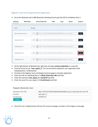 23
Register a user from the government organization
Go to the Networks tab in IBM Blockchain Dashboard and copy the URL for Validation Peer 2
At the right bottom of Network tab, right click and open service credentials in a new tab
Find the secret of user “user_type1_2”. This secret will be needed for user registration with
Validating Peer 2 of Blockchain
Go back to the Register Users and Deploy Contract page in simulator application
Enter the URL for Validating Peer 2 in Block Chain Peer URL text field
Enter the username user_type1_2 in Enroll ID text field
Enter the secret for user_type1_2 in Enroll Secret text field
Once the user is registered you will see the success message, as shown in the image on next page
 
