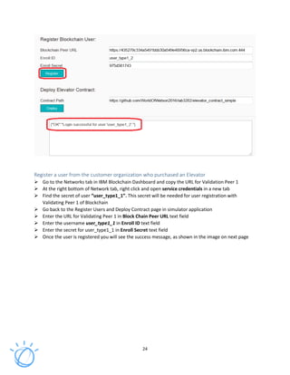 24
Register a user from the customer organization who purchased an Elevator
Go to the Networks tab in IBM Blockchain Dashboard and copy the URL for Validation Peer 1
At the right bottom of Network tab, right click and open service credentials in a new tab
Find the secret of user “user_type1_1”. This secret will be needed for user registration with
Validating Peer 1 of Blockchain
Go back to the Register Users and Deploy Contract page in simulator application
Enter the URL for Validating Peer 1 in Block Chain Peer URL text field
Enter the username user_type1_1 in Enroll ID text field
Enter the secret for user_type1_1 in Enroll Secret text field
Once the user is registered you will see the success message, as shown in the image on next page
 