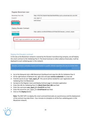 26
Deploy the Elevator contract
In this lab as the Blockchain network is owned by the Elevator manufacturing company, we will deploy
the smart contract to the Validating Peer 0. The Smart Contract or often called as Chaincode, it will be
deployed to each validating peer in this network.
Go to the Networks tab in IBM Blockchain Dashboard and copy the URL for Validation Peer 0
At the right bottom of Network tab, right click and open service credentials in a new tab
Find the secret of user “user_type1_0”. This secret will be needed for user registration with
Validating Peer 0 of Blockchain
Go back to the Register Users and Deploy Contract page in simulator application
Enter the URL for Validating Peer 0 in Block Chain Peer URL text field
Enter the username user_type1_0 in Enroll ID text field
Enter the secret for user_type1_0 in Enroll Secret text field
Click on the Deploy Button
Note: The REST API’s to deploy the smart contract/chaincode are asynchronous and the deployment
of the contract may take three – four minutes to complete on all the four validating peers in the
Blockchain network.
Elevator contract is already created and hosted in a public GitHub repository for you to review later:
https://github.com/WorldOfWatson2016/lab3282/tree/master/elevator_contract_simple
 