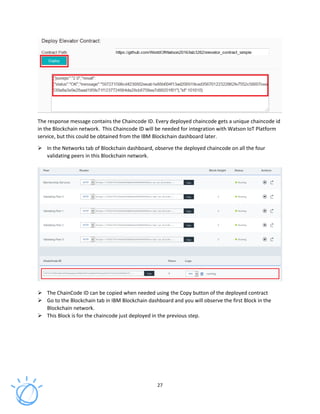 27
The response message contains the Chaincode ID. Every deployed chaincode gets a unique chaincode id
in the Blockchain network. This Chaincode ID will be needed for integration with Watson IoT Platform
service, but this could be obtained from the IBM Blockchain dashboard later.
In the Networks tab of Blockchain dashboard, observe the deployed chaincode on all the four
validating peers in this Blockchain network.
The ChainCode ID can be copied when needed using the Copy button of the deployed contract
Go to the Blockchain tab in IBM Blockchain dashboard and you will observe the first Block in the
Blockchain network.
This Block is for the chaincode just deployed in the previous step.
 