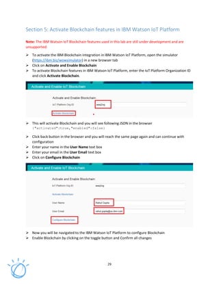 29
Section 5: Activate Blockchain features in IBM Watson IoT Platform
Note: The IBM Watson IoT Blockchain features used in this lab are still under development and are
unsupported.
To activate the IBM Blockchain integration in IBM Watson IoT Platform, open the simulator
(https://ibm.biz/wowsimulator) in a new browser tab
Click on Activate and Enable Blockchain
To activate Blockchain features in IBM Watson IoT Platform, enter the IoT Platform Organization ID
and click Activate Blockchain.
This will activate Blockchain and you will see following JSON in the browser
{"activated":true,"enabled":false}
Click back button in the browser and you will reach the same page again and can continue with
configuration
Enter your name in the User Name text box
Enter your email in the User Email text box
Click on Configure Blockchain
Now you will be navigated to the IBM Watson IoT Platform to configure Blockchain
Enable Blockchain by clicking on the toggle button and Confirm all changes
 