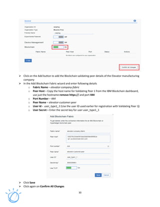 30
Click on the Add button to add the Blockchain validating peer details of the Elevator manufacturing
company
In the Add Blockchain Fabric wizard and enter following details
o Fabric Name – elevator-company-fabric
o Peer Host – Copy the host name for Validating Peer 1 from the IBM Blockchain dashboard,
use just the hostname remove https:// and port 444
o Port Number – 444
o Peer Name – elevator-customer-peer
o User Id - user_type1_1 (Use the user ID used earlier for registration with Validating Peer 1)
o User Secret – Enter the secret key for user user_type1_1
Click Save
Click again on Confirm All Changes
 