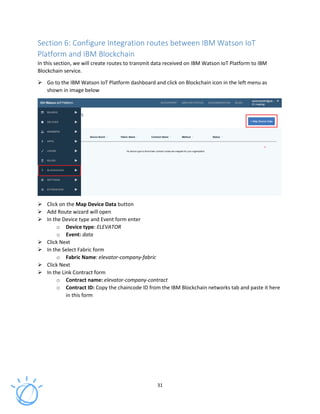 31
Section 6: Configure Integration routes between IBM Watson IoT
Platform and IBM Blockchain
In this section, we will create routes to transmit data received on IBM Watson IoT Platform to IBM
Blockchain service.
Go to the IBM Watson IoT Platform dashboard and click on Blockchain icon in the left menu as
shown in image below
Click on the Map Device Data button
Add Route wizard will open
In the Device type and Event form enter
o Device type: ELEVATOR
o Event: data
Click Next
In the Select Fabric form
o Fabric Name: elevator-company-fabric
Click Next
In the Link Contract form
o Contract name: elevator-company-contract
o Contract ID: Copy the chaincode ID from the IBM Blockchain networks tab and paste it here
in this form
 