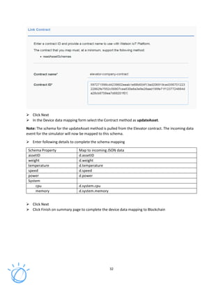 32
Click Next
In the Device data mapping form select the Contract method as updateAsset.
Note: The schema for the updateAsset method is pulled from the Elevator contract. The incoming data
event for the simulator will now be mapped to this schema.
Enter following details to complete the schema mapping
Schema Property Map to incoming JSON data
assetID d.assetID
weight d.weight
temperature d.temperature
speed d.speed
power d.power
System
cpu d.system.cpu
memory d.system.memory
Click Next
Click Finish on summary page to complete the device data mapping to Blockchain
 