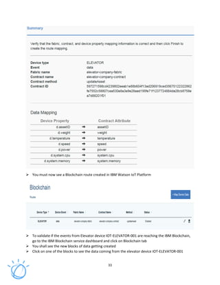 33
You must now see a Blockchain route created in IBM Watson IoT Platform
To validate if the events from Elevator device IOT-ELEVATOR-001 are reaching the IBM Blockchain,
go to the IBM Blockchain service dashboard and click on Blockchain tab
You shall see the new blocks of data getting created
Click on one of the blocks to see the data coming from the elevator device IOT-ELEVATOR-001
 