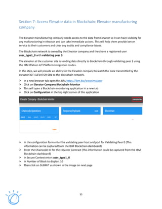 35
Section 7: Access Elevator data in Blockchain: Elevator manufacturing
company
The Elevator manufacturing company needs access to the data from Elevator so it can have visibility for
any malfunctioning in elevator and can take immediate actions. This will help them provide better
service to their customers and clear any audits and compliance issues.
The Blockchain network is owned by the Elevator company and they have a registered user
user_type1_0 with validating peer 0.
The elevator at the customer site is sending data directly to blockchain through validating peer 1 using
the IBM Watson IoT Platform integration routes.
In this step, we will provide an ability for the Elevator company to watch the data transmitted by the
elevator IOT-ELEVATOR-001 to the Blockchain network.
In a new browser tab open this URL https://ibm.biz/wowsimulator
Click on Elevator Company Blockchain Monitor
This will open a Blockchain monitoring application in a new tab
Click on Configuration in the top right corner of this application
In the configuration form enter the validating peer host and port for Validating Peer 0 (This
information can be captured from the IBM Blockchain dashboard)
Enter the Chaincode ID for the Elevator Contract (This information could be captured from the IBM
Blockchain dashboard)
In Secure Context enter: user_type1_0
In Number of Block to display: 10
Then click on SUBMIT as shown in the image on next page
 