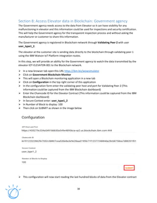 38
Section 8: Access Elevator data in Blockchain: Government agency
The Government agency needs access to the data from Elevator so it can have visibility for any
malfunctioning in elevator and this information could be used for inspections and security certification.
This will help the Government agency for the transparent inspection process and without asking the
manufacturer or customer to share this information.
The Government agency is registered in Blockchain network through Validating Peer 2 with user
user_type1_2.
The elevator at the customer site is sending data directly to the blockchain through validating peer 1
using the IBM Watson IoT Platform integration routes.
In this step, we will provide an ability for the Government agency to watch the data transmitted by the
elevator IOT-ELEVATOR-001 to the Blockchain network.
In a new browser tab open this URL https://ibm.biz/wowsimulator
Click on Government Blockchain Monitor
This will open a Blockchain monitoring application in a new tab
Click on Configuration in the top right corner of this application
In the configuration form enter the validating peer host and port for Validating Peer 2 (This
information could be captured from the IBM Blockchain dashboard)
Enter the Chaincode ID for the Elevator Contract (This information could be captured from the IBM
Blockchain dashboard)
In Secure Context enter: user_type1_2
In Number of Block to display: 100
Then click on SUBMIT as shown in the image below
This configuration will now start reading the last hundred blocks of data from the Elevator contract
 