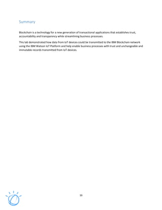 39
Summary
Blockchain is a technology for a new generation of transactional applications that establishes trust,
accountability and transparency while streamlining business processes.
This lab demonstrated how data from IoT devices could be transmitted to the IBM Blockchain network
using the IBM Watson IoT Platform and help enable business processes with trust and unchangeable and
immutable records transmitted from IoT devices.
 
