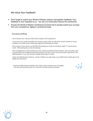 40
We Value Your Feedback!We Value Your Feedback!We Value Your Feedback!We Value Your Feedback!
• Don’t forget to submit your World of Watson session and speaker feedback! Your
feedback is very important to us – we use it to continually improve the conference.
• Access the World of Watson Conference Connect tool to quickly submit your surveys
from your smartphone, laptop or conference kiosk.
 