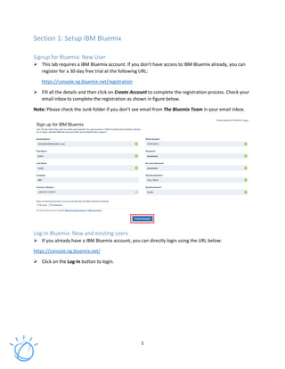 5
Section 1: Setup IBM Bluemix
Signup for Bluemix: New User
This lab requires a IBM Bluemix account. If you don’t have access to IBM Bluemix already, you can
register for a 30-day free trial at the following URL:
https://console.ng.bluemix.net/registration
Fill all the details and then click on Create Account to complete the registration process. Check your
email inbox to complete the registration as shown in figure below.
Note: Please check the Junk folder if you don’t see email from The Bluemix Team in your email inbox.
Log-In Bluemix: New and existing users
If you already have a IBM Bluemix account, you can directly login using the URL below:
https://console.ng.bluemix.net/
Click on the Log-In button to login.
 