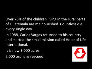 Over 70% of the children living in the rural parts
of Guatemala are malnourished. Countless die
every single day.
In 1988, Carlos Vargas returned to his country
and started the small mission called Hope of Life
International.
It is now 3,000 acres.
2,000 orphans rescued.
 