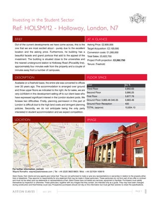 Investing in the Student Sector
Ref: HOLSM/12 - Holloway, London, N7
BRIEF AT A GLANCE
Out of the current developments we have come across, this is the
one that we are most excited about - purely due to the excellent
location and the asking price. Furthermore, he building has a
beautiful facade and grand porticos that add to the appeal of the
investment. The building is situated close to the universities and
the nearest underground station is Holloway Road (Piccadilly line),
approximately four minutes walk from the property and a couple of
minutes away from a number of campuses.
Asking Price: £2,600,000
Target Acquisition: £2,100,000
Conversion costs: £1,260,000
Total Sales: £5,622,750
Project Profit projection: £2,262,750
Tenure: Freehold
DESCRIPTION FLOOR SPACE
Available on a freehold basis, the entire site was converted to offices
over 20 years ago. The accommodation is arranged over ground
and three upper floors as indicated to the right. As for sales, we are
very confident in this development selling off to our client base who
have expressed significant interest in the London student pods. We
foresee two difficulties: Firstly, planning permission in this part of
London is difficult due to the high land costs and stringent planning
policies. Secondly, we do not anticipate being the only party
interested in student accommodation and we expect competition.
LOCATION IMAGE
For further information, contact:
Wayne Romalho: wayne@astoneaves.com | Tel: +44 (0)20 3603 8903 / Mob: +44 (0)7534 163619
Aston Eaves, their clients and any agents give notice that: They are not authorised to make or give any representations or warranties in relation to the property either
here or elsewhere. They assume no responsibility for any statement that may be made in these particulars. These particulars do not form part of any offer or contract
and must not be relied upon as statements or representations of fact. Aston Eaves have not tested any services, equipment or facilities. Purchasers must satisfy
themselves by inspection or otherwise. These particulars, together with any images that they contain, are intended only as a guide. They may have been changed
during construction and final finishes could vary. Prospective purchasers should not rely on this information but must get their solicitor to check the specifications.
Floor sq. ft.
Third Floor 3,902.63
Second Floor 3,990.25
First Floor 3,877.76
Ground Floor 3,663.46 340.35 3,663.46
Ground Floor Reception 400
TOTAL (approx) 15,834.10
PAGE 1JULY 2012aston eaves
 
