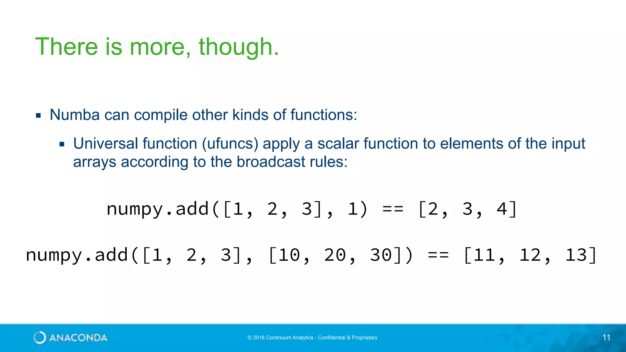 © 2016 Continuum Analytics - Confidential & Proprietary 11 There is more, though. ▪ Numba can compile other kinds of functions: ▪ Universal function (ufuncs) apply a scalar function to elements of the input arrays according to the broadcast rules: numpy.add([1, 2, 3], 1) == [2, 3, 4] numpy.add([1, 2, 3], [10, 20, 30]) == [11, 12, 13] 