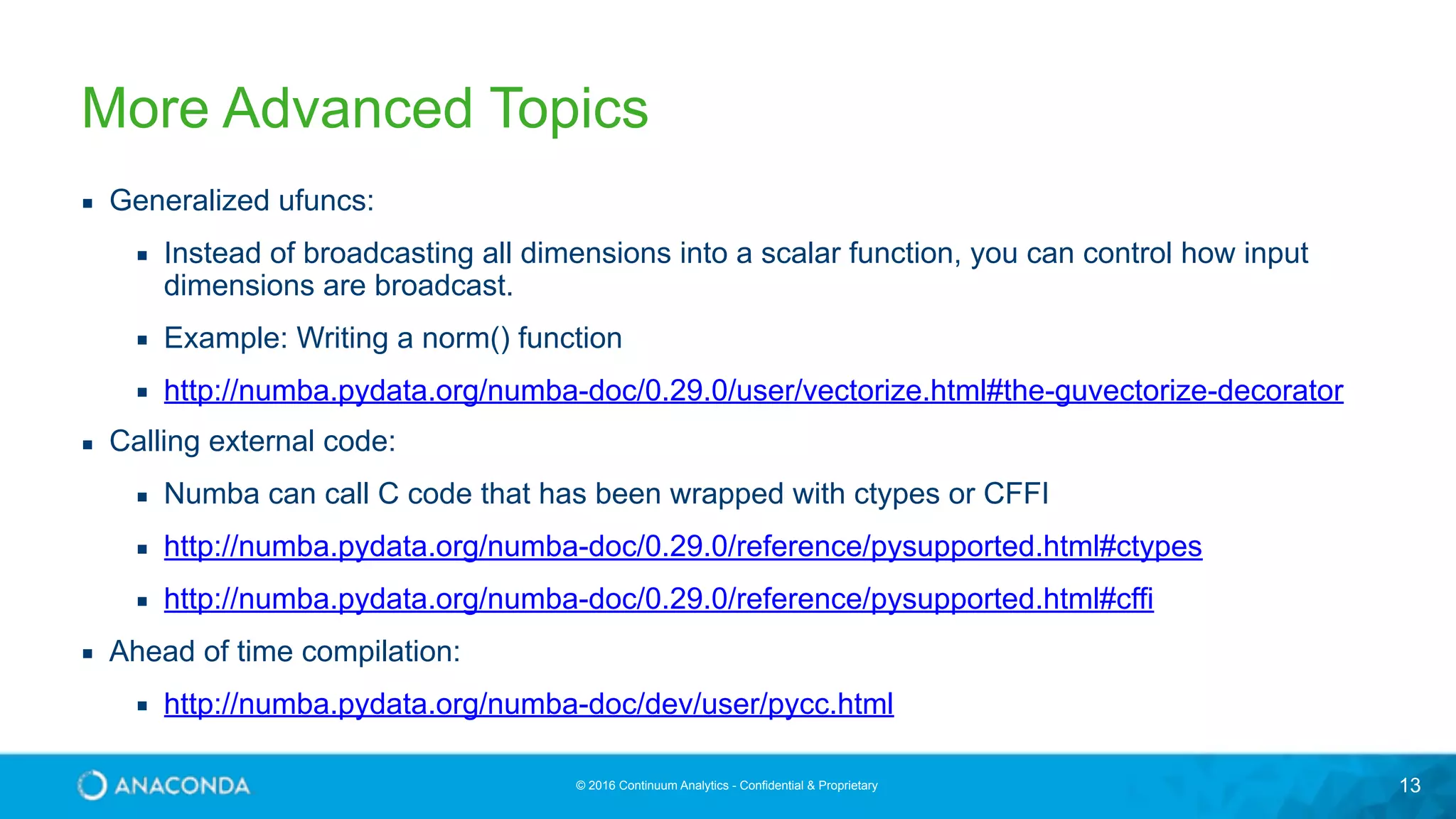 © 2016 Continuum Analytics - Confidential & Proprietary 13 More Advanced Topics ▪ Generalized ufuncs: ▪ Instead of broadcasting all dimensions into a scalar function, you can control how input dimensions are broadcast. ▪ Example: Writing a norm() function ▪ http://numba.pydata.org/numba-doc/0.29.0/user/vectorize.html#the-guvectorize-decorator ▪ Calling external code: ▪ Numba can call C code that has been wrapped with ctypes or CFFI ▪ http://numba.pydata.org/numba-doc/0.29.0/reference/pysupported.html#ctypes ▪ http://numba.pydata.org/numba-doc/0.29.0/reference/pysupported.html#cffi ▪ Ahead of time compilation: ▪ http://numba.pydata.org/numba-doc/dev/user/pycc.html 